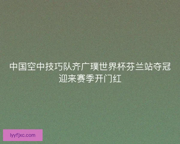 中国空中技巧队齐广璞世界杯芬兰站夺冠迎来赛季开门红
