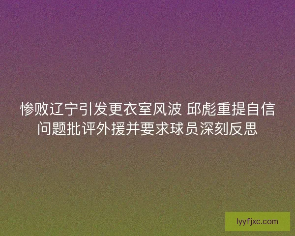 惨败辽宁引发更衣室风波 邱彪重提自信问题批评外援并要求球员深刻反思