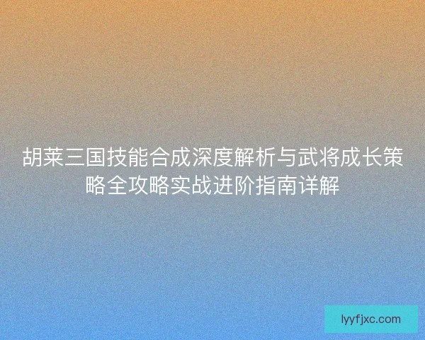 胡莱三国技能合成深度解析与武将成长策略全攻略实战进阶指南详解