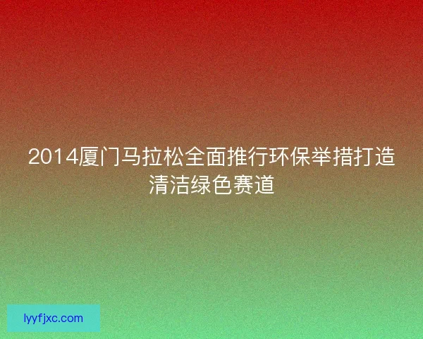 2014厦门马拉松全面推行环保举措打造清洁绿色赛道 2014厦门马拉松全面推行环保举措打造清洁绿色赛道