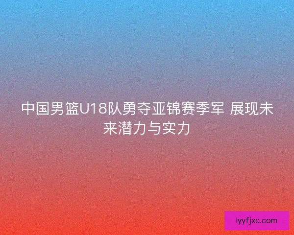 中国男篮U18队勇夺亚锦赛季军 展现未来潜力与实力