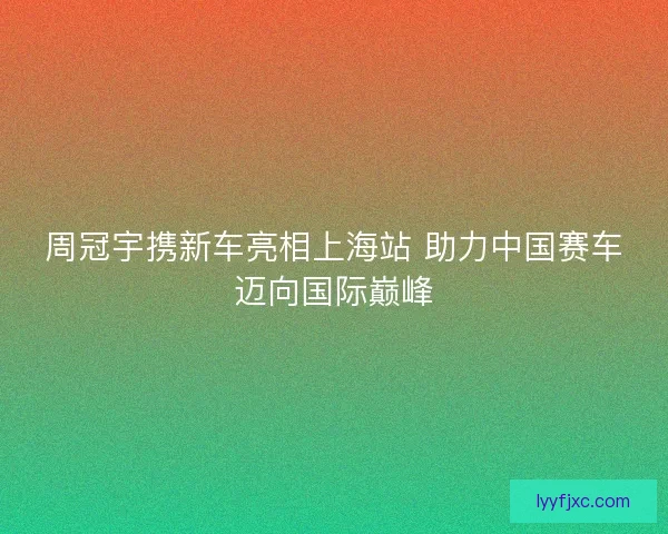 周冠宇携新车亮相上海站 助力中国赛车迈向国际巅峰
