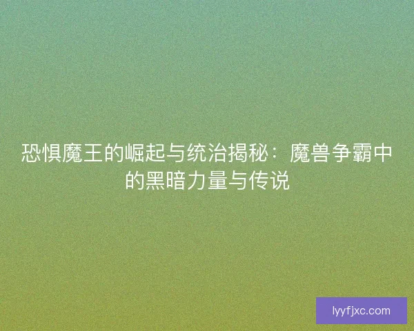 恐惧魔王的崛起与统治揭秘：魔兽争霸中的黑暗力量与传说