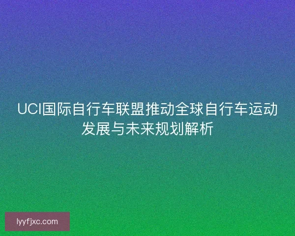 UCI国际自行车联盟推动全球自行车运动发展与未来规划解析