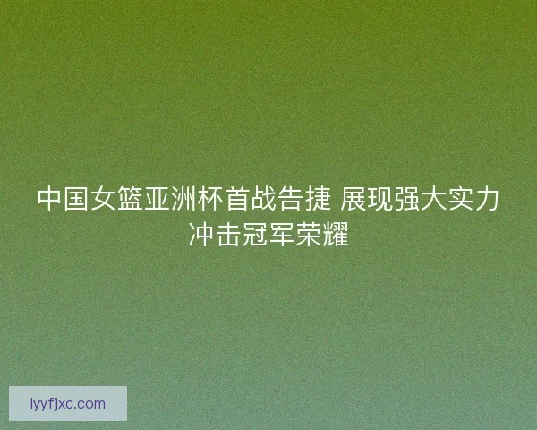 中国女篮亚洲杯首战告捷 展现强大实力冲击冠军荣耀
