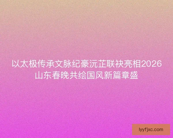 以太极传承文脉纪豪沅芷联袂亮相2026山东春晚共绘国风新篇章盛