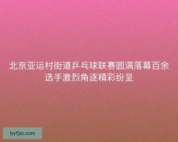 北京亚运村街道乒乓球联赛圆满落幕百余选手激烈角逐精彩纷呈