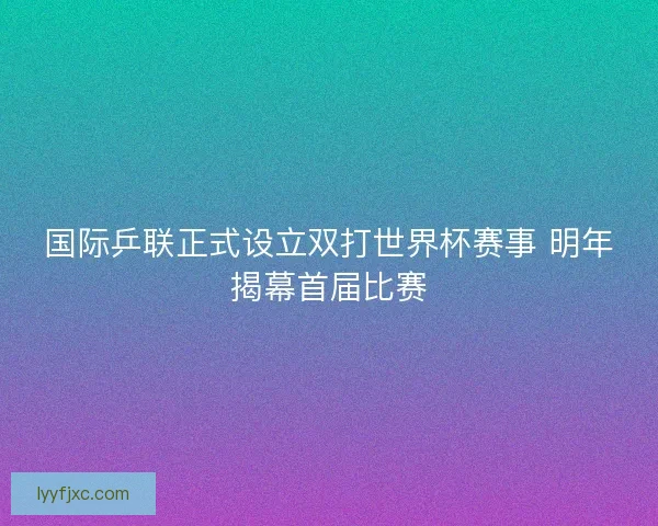国际乒联正式设立双打世界杯赛事 明年揭幕首届比赛