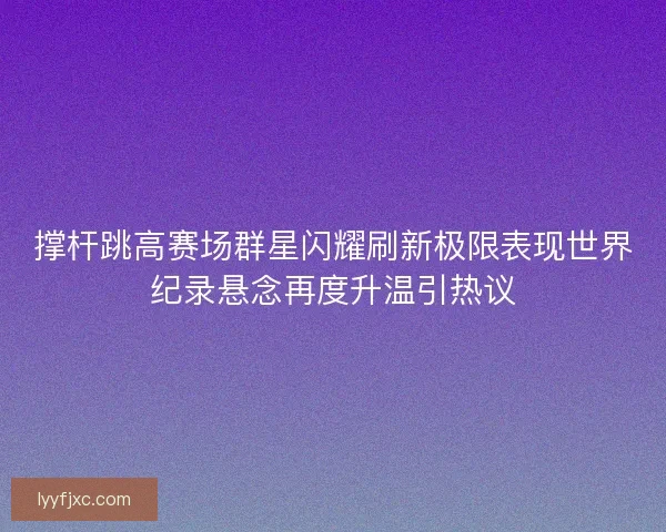 撑杆跳高赛场群星闪耀刷新极限表现世界纪录悬念再度升温引热议