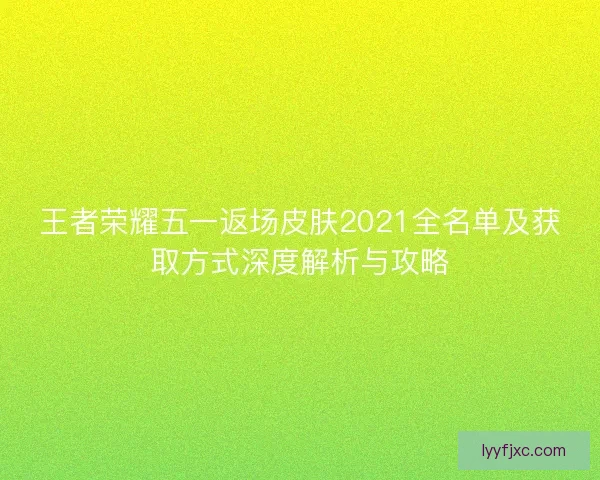 王者荣耀五一返场皮肤2021全名单及获取方式深度解析与攻略