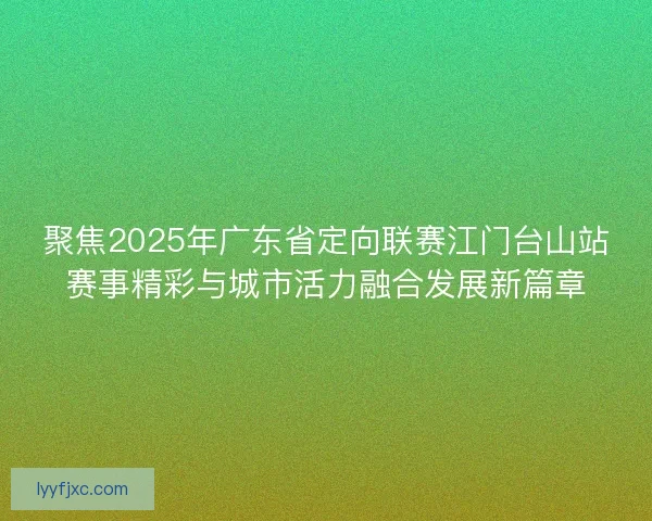 聚焦2025年广东省定向联赛江门台山站赛事精彩与城市活力融合发展新篇章