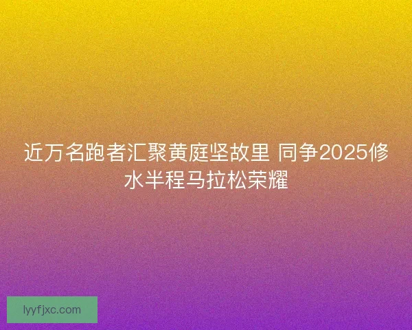 近万名跑者汇聚黄庭坚故里 同争2025修水半程马拉松荣耀