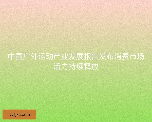 中国户外运动产业发展报告发布消费市场活力持续释放
