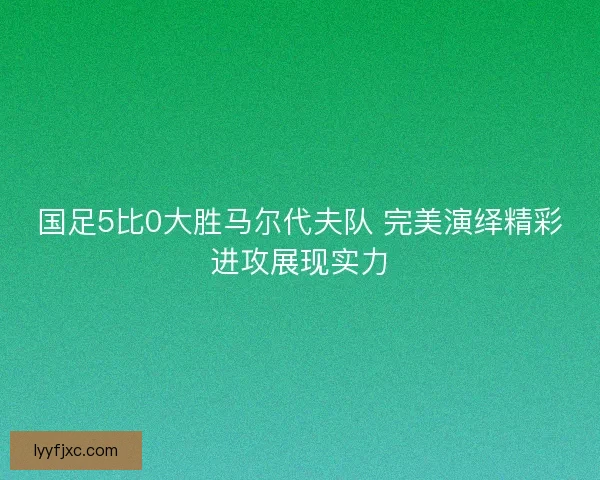 国足5比0大胜马尔代夫队 完美演绎精彩进攻展现实力