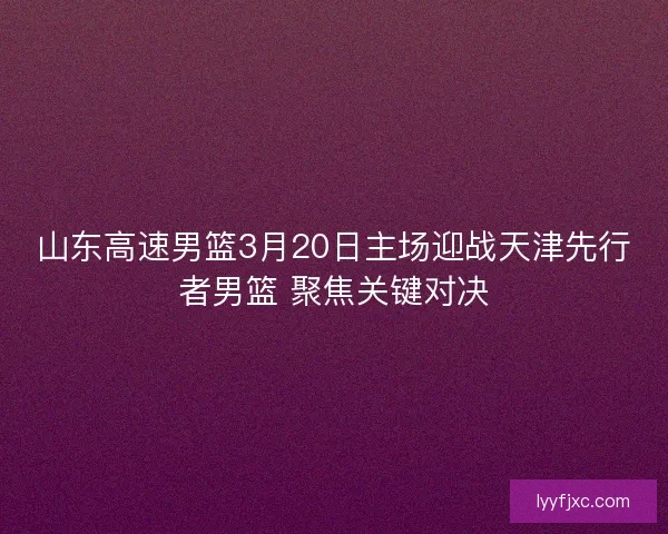 山东高速男篮3月20日主场迎战天津先行者男篮 聚焦关键对决