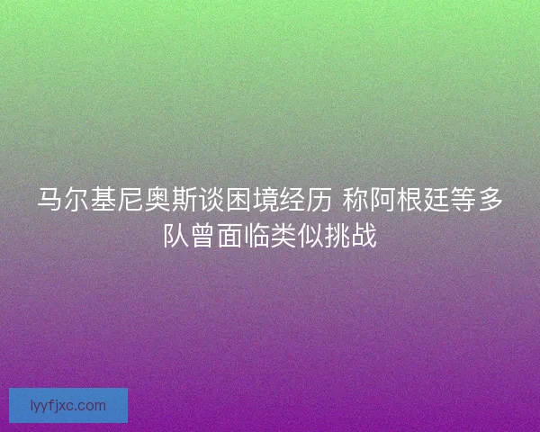 马尔基尼奥斯谈困境经历 称阿根廷等多队曾面临类似挑战