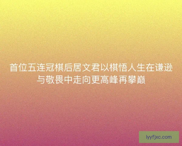 首位五连冠棋后居文君以棋悟人生在谦逊与敬畏中走向更高峰再攀巅