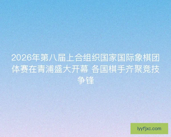 2026年第八届上合组织国家国际象棋团体赛在青浦盛大开幕 各国棋手齐聚竞技争锋