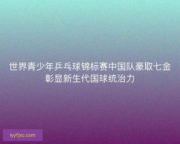 世界青少年乒乓球锦标赛中国队豪取七金彰显新生代国球统治力