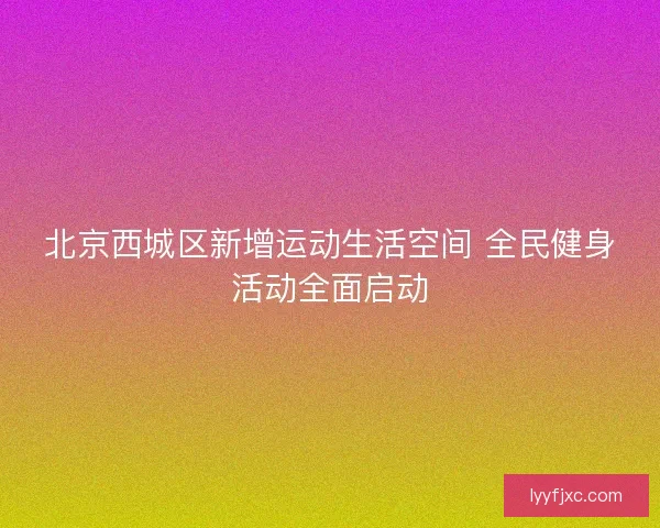 北京西城区新增运动生活空间 全民健身活动全面启动 北京西城区新增运动生活空间 全民健身活动全面启动