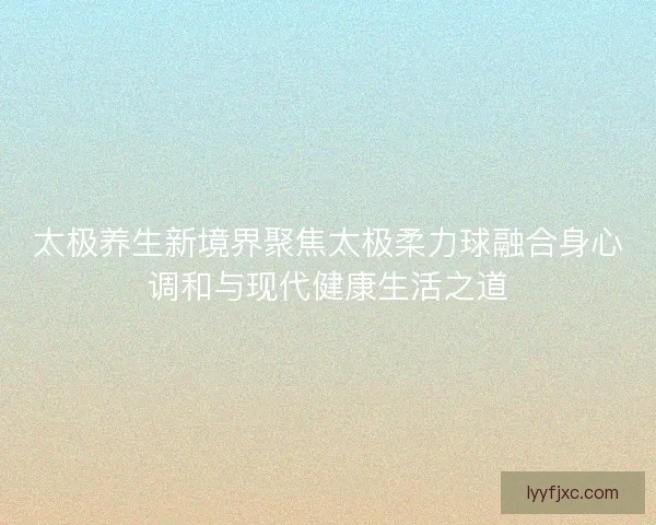 太极养生新境界聚焦太极柔力球融合身心调和与现代健康生活之道