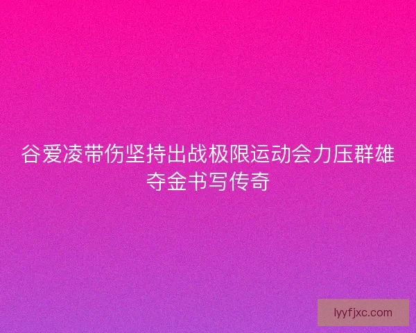 谷爱凌带伤坚持出战极限运动会力压群雄夺金书写传奇