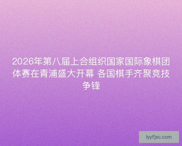 2026年第八届上合组织国家国际象棋团体赛在青浦盛大开幕 各国棋手齐聚竞技争锋 2026年第八届上合组织国家国际象棋团体赛在青浦盛大开幕 各国棋手齐聚竞技争锋