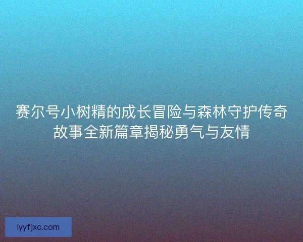 赛尔号小树精的成长冒险与森林守护传奇故事全新篇章揭秘勇气与友情