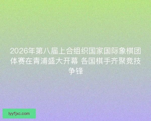 2026年第八届上合组织国家国际象棋团体赛在青浦盛大开幕 各国棋手齐聚竞技争锋 2026年第八届上合组织国家国际象棋团体赛在青浦盛大开幕 各国棋手齐聚竞技争锋