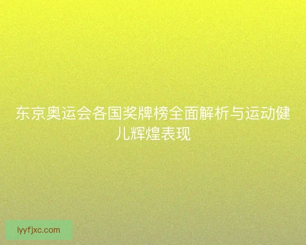 东京奥运会各国奖牌榜全面解析与运动健儿辉煌表现