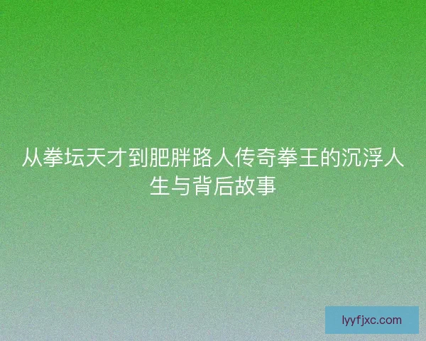 从拳坛天才到肥胖路人传奇拳王的沉浮人生与背后故事