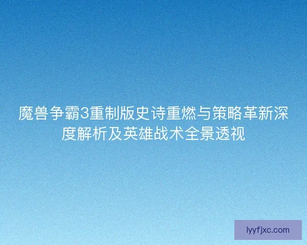 魔兽争霸3重制版史诗重燃与策略革新深度解析及英雄战术全景透视