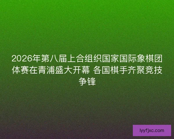 2026年第八届上合组织国家国际象棋团体赛在青浦盛大开幕 各国棋手齐聚竞技争锋