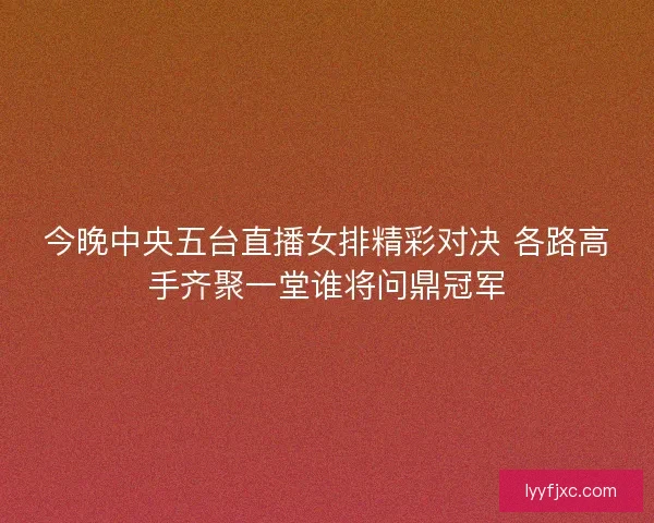 今晚中央五台直播女排精彩对决 各路高手齐聚一堂谁将问鼎冠军