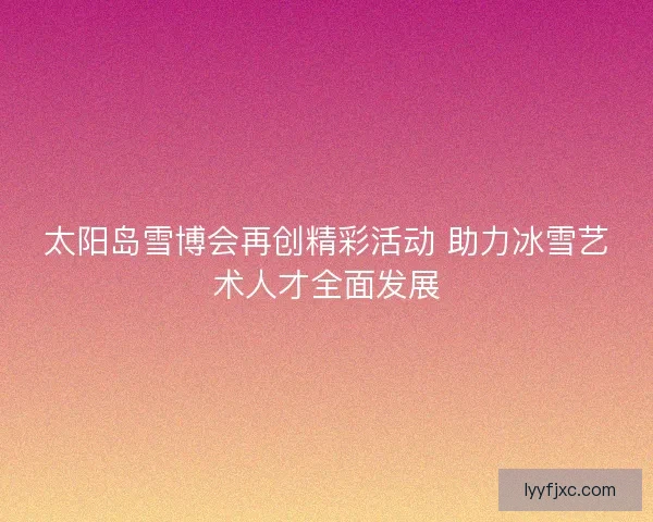 太阳岛雪博会再创精彩活动 助力冰雪艺术人才全面发展 太阳岛雪博会再创精彩活动 助力冰雪艺术人才全面发展