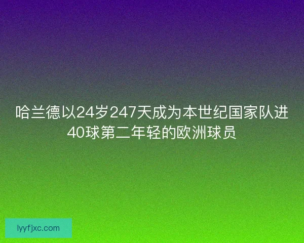 哈兰德以24岁247天成为本世纪国家队进40球第二年轻的欧洲球员