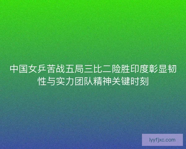 中国女乒苦战五局三比二险胜印度彰显韧性与实力团队精神关键时刻 中国女乒苦战五局三比二险胜印度彰显韧性与实力团队精神关键时刻